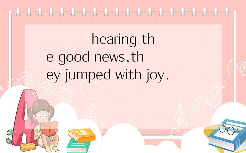 ____hearing the good news,they jumped with joy.
