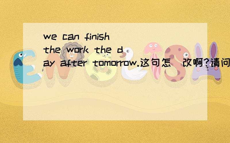 we can finish the work the day after tomorrow.这句怎麼改啊?请问.