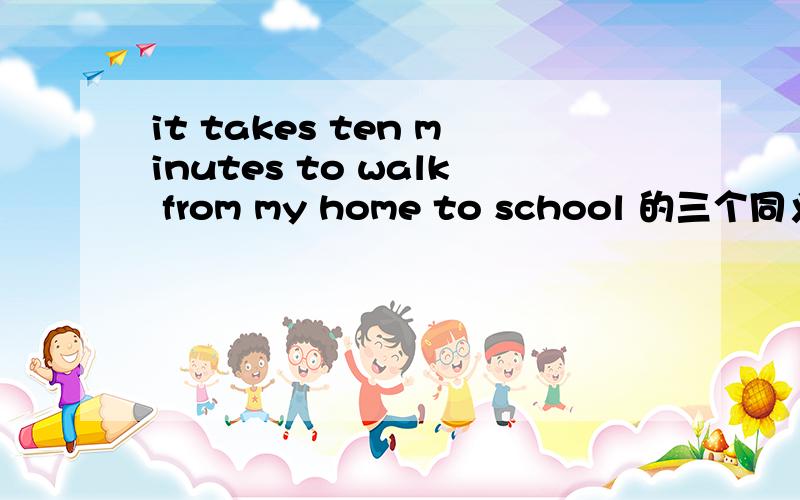 it takes ten minutes to walk from my home to school 的三个同义句转换