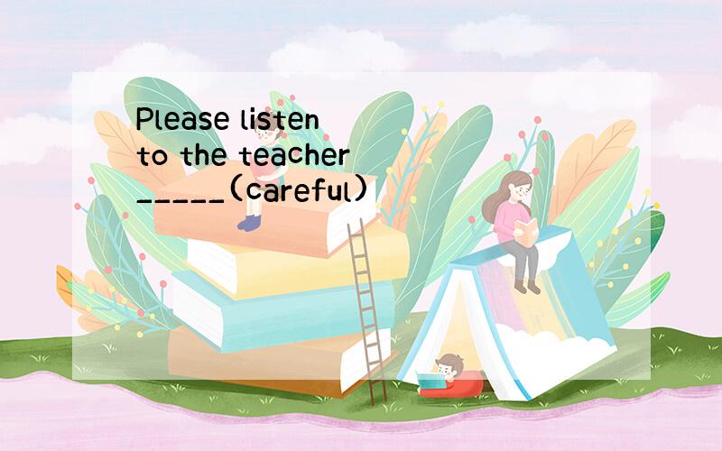 Please listen to the teacher_____(careful)