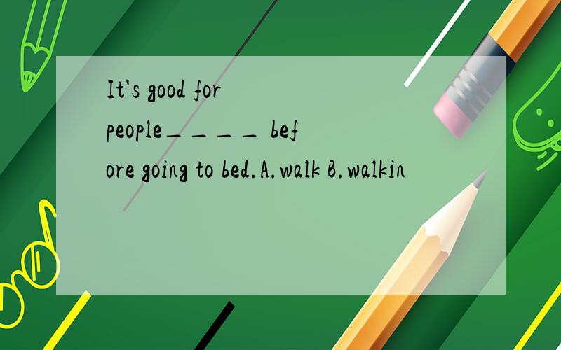 It's good for people____ before going to bed.A.walk B.walkin