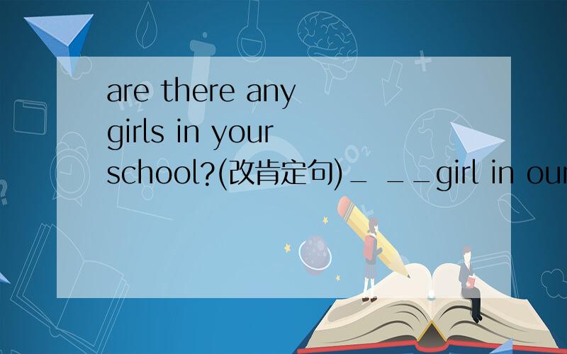 are there any girls in your school?(改肯定句)_ __girl in our sch