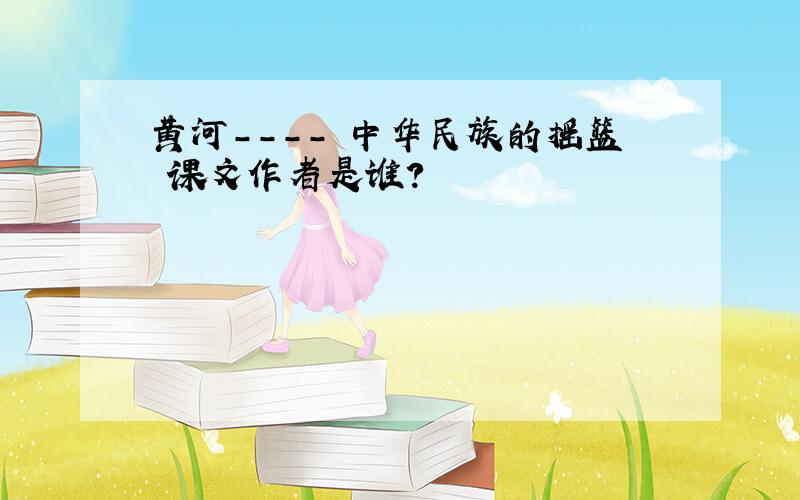 黄河---- 中华民族的摇篮 课文作者是谁?