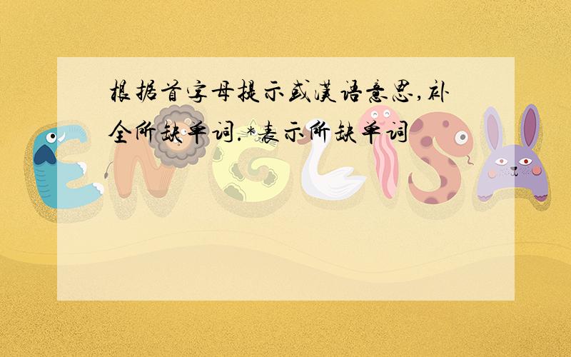 根据首字母提示或汉语意思,补全所缺单词.*表示所缺单词