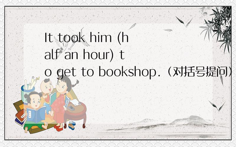 It took him (half an hour) to get to bookshop.（对括号提问） ____ _