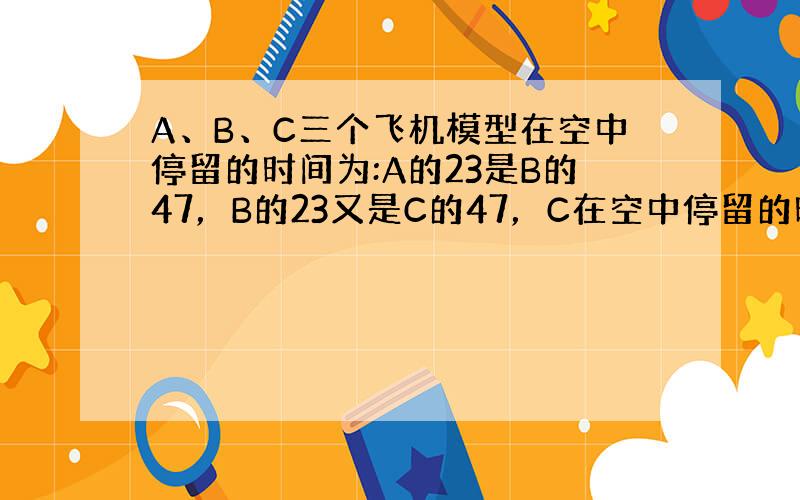 A、B、C三个飞机模型在空中停留的时间为:A的23是B的47，B的23又是C的47，C在空中停留的时间比A多13分钟，则