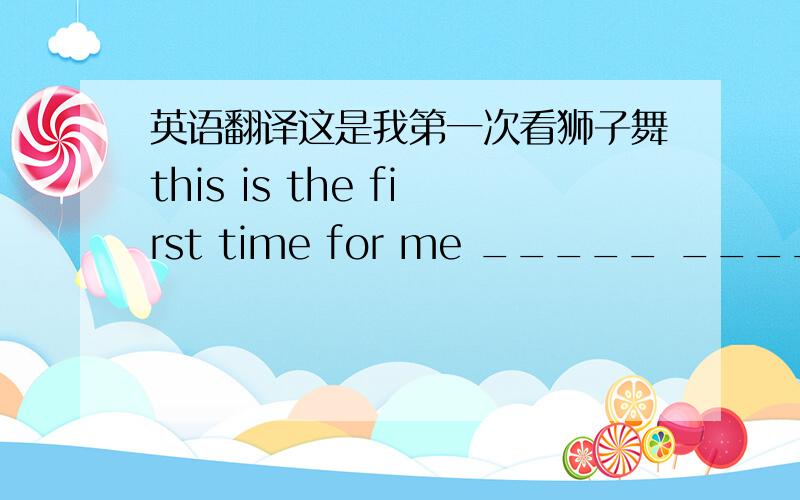 英语翻译这是我第一次看狮子舞this is the first time for me _____ _____ ____