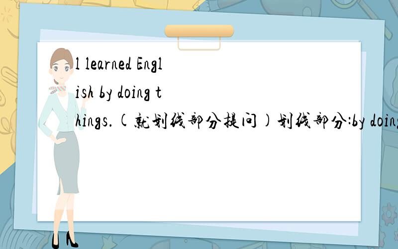 l learned English by doing things.(就划线部分提问)划线部分:by doing thi