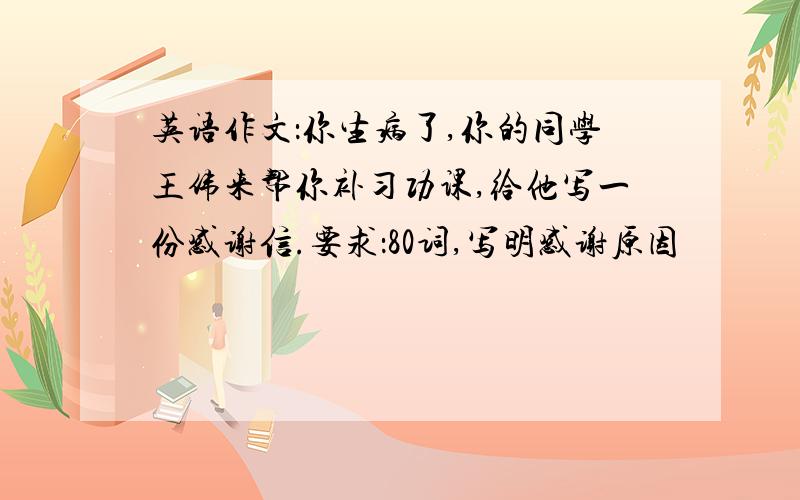 英语作文：你生病了,你的同学王伟来帮你补习功课,给他写一份感谢信.要求：80词,写明感谢原因