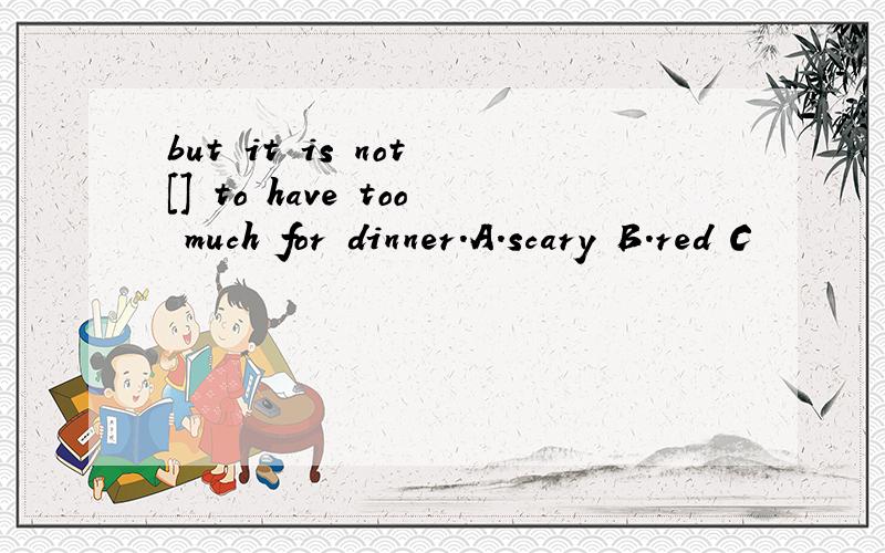 but it is not [] to have too much for dinner.A.scary B.red C