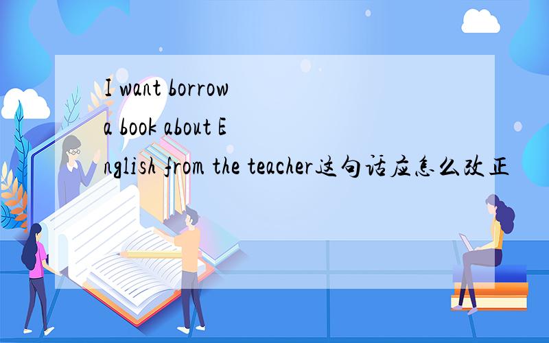 I want borrow a book about English from the teacher这句话应怎么改正