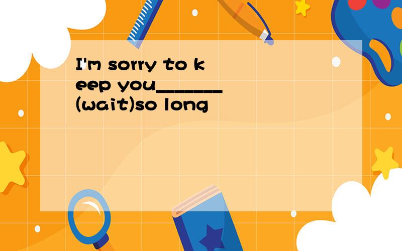 I'm sorry to keep you_______(wait)so long