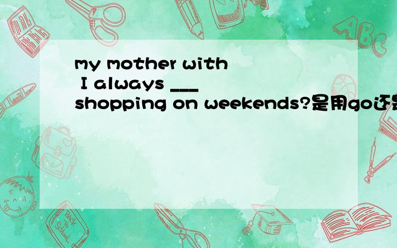 my mother with I always ___ shopping on weekends?是用go还是用goes