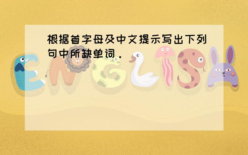 根据首字母及中文提示写出下列句中所缺单词。