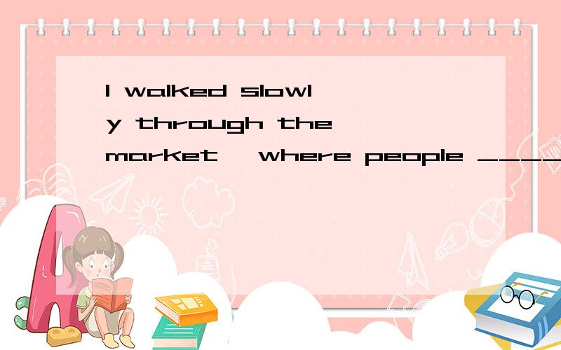 I walked slowly through the market, where people _____ 