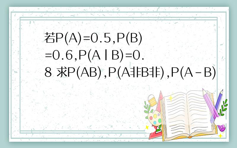 若P(A)=0.5,P(B)=0.6,P(A|B)=0.8 求P(AB),P(A非B非),P(A-B)