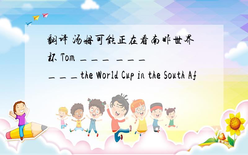 翻译 汤姆可能正在看南非世界杯 Tom ___ ___ ___the World Cup in the South Af