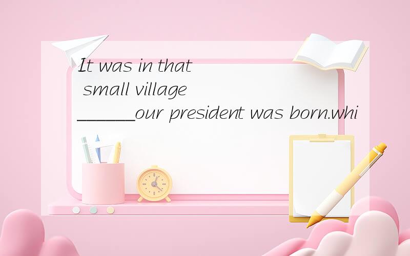 It was in that small village______our president was born.whi