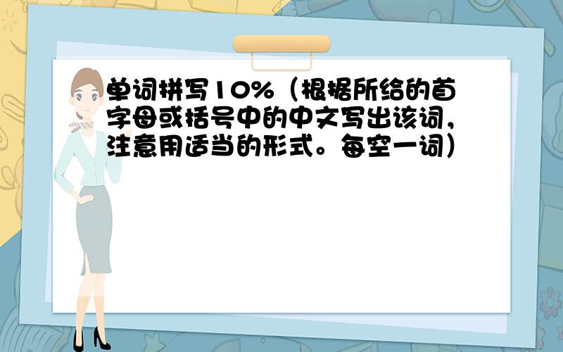 单词拼写10%（根据所给的首字母或括号中的中文写出该词，注意用适当的形式。每空一词）