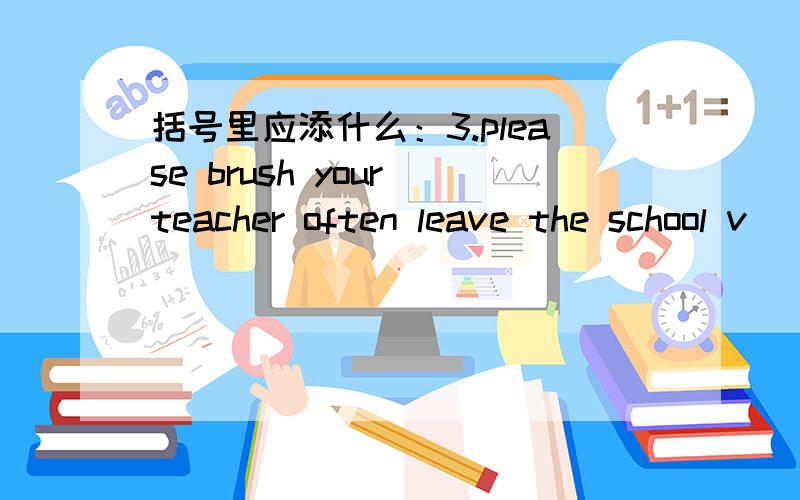 括号里应添什么：3.please brush your teacher often leave the school v
