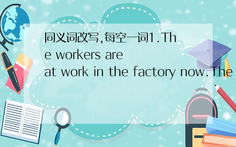 同义词改写,每空一词1.The workers are at work in the factory now.The w