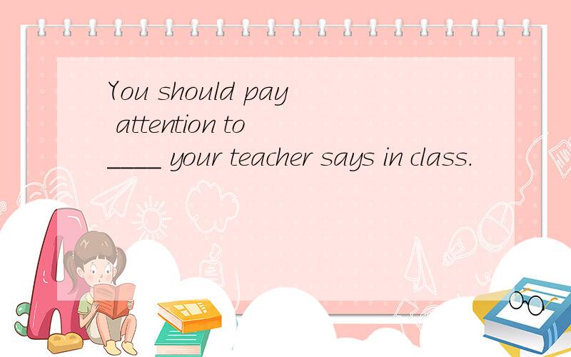 You should pay attention to ____ your teacher says in class.