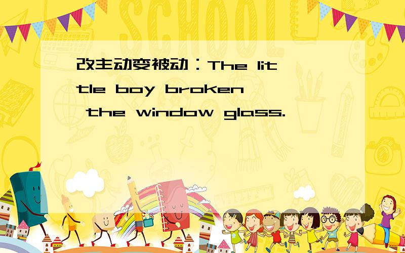 改主动变被动：The little boy broken the window glass.