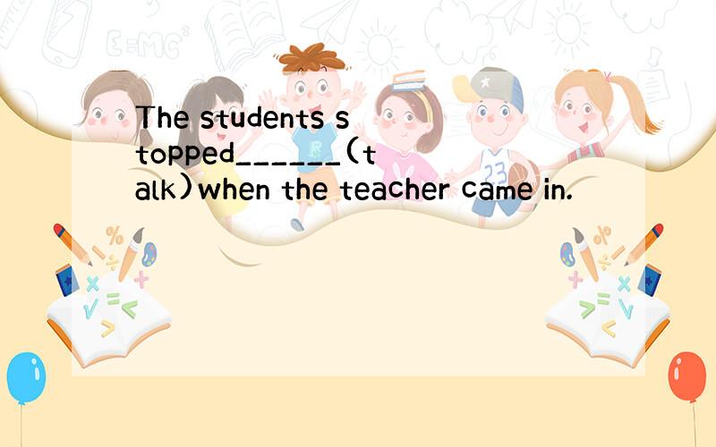 The students stopped______(talk)when the teacher came in.