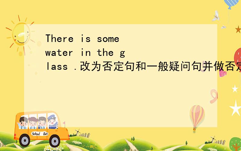 There is some water in the glass .改为否定句和一般疑问句并做否定回答