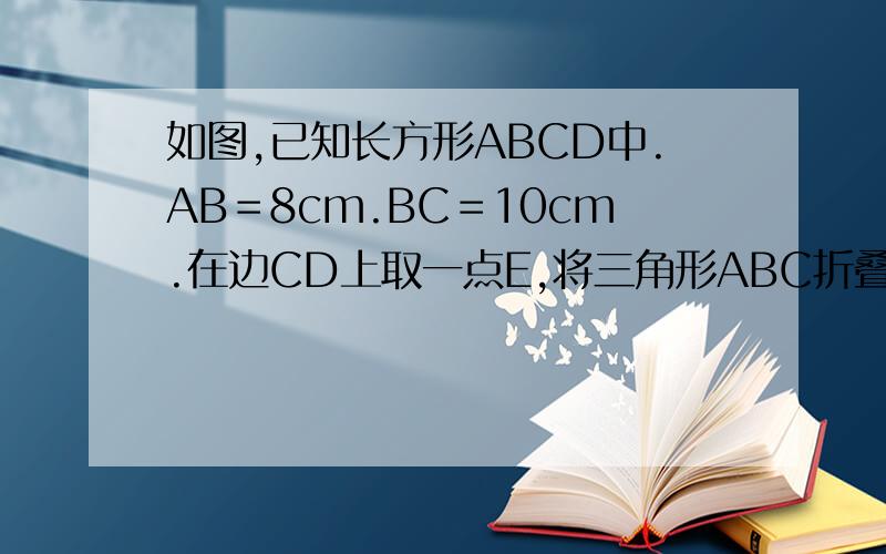 如图,已知长方形ABCD中.AB＝8cm.BC＝10cm.在边CD上取一点E,将三角形ABC折叠使点D恰好落在Bc边上的