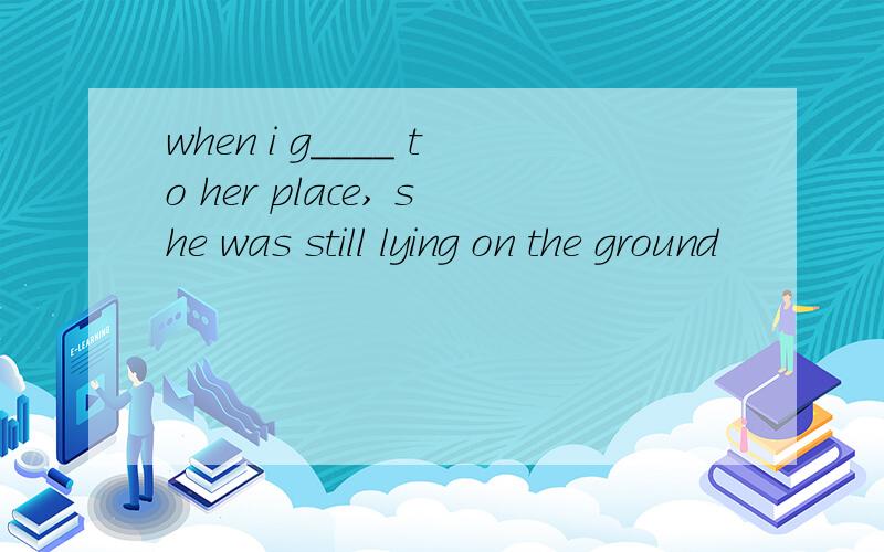 when i g____ to her place, she was still lying on the ground