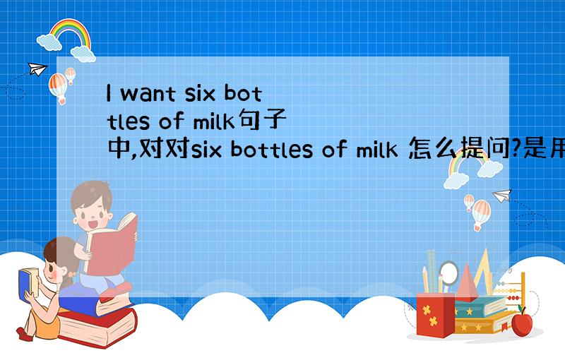 I want six bottles of milk句子中,对对six bottles of milk 怎么提问?是用w