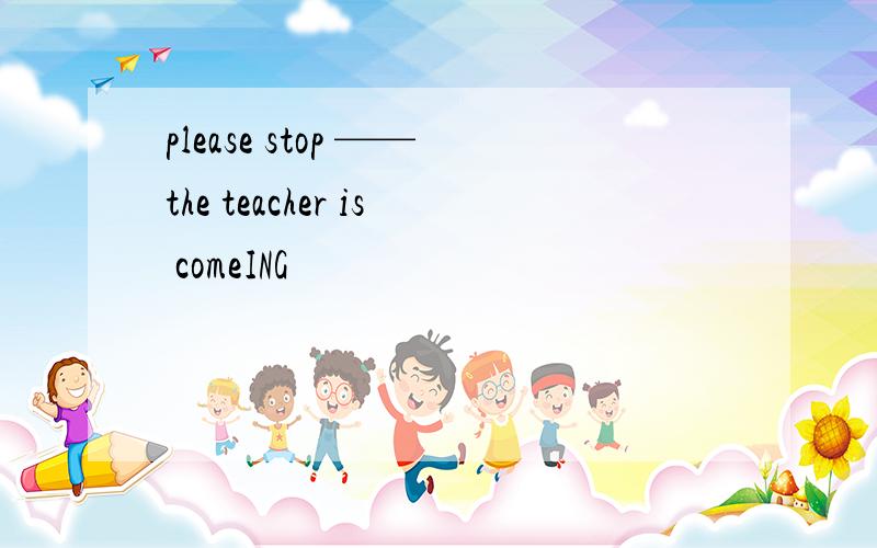 please stop ——the teacher is comeING