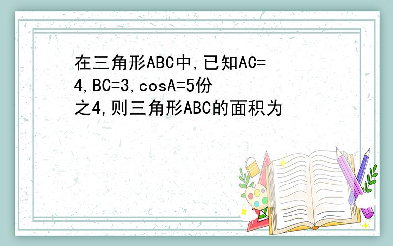 在三角形ABC中,已知AC=4,BC=3,cosA=5份之4,则三角形ABC的面积为