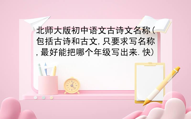 北师大版初中语文古诗文名称(包括古诗和古文,只要求写名称,最好能把哪个年级写出来.快)