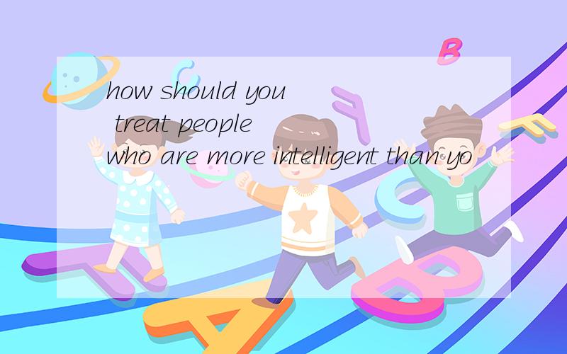 how should you treat people who are more intelligent than yo