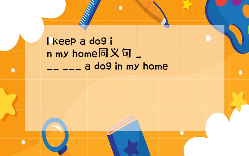 I keep a dog in my home同义句 ___ ___ a dog in my home