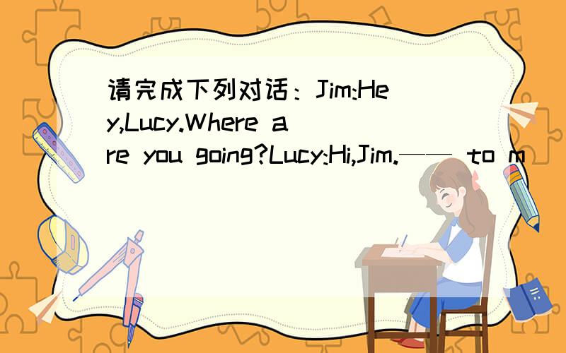 请完成下列对话：Jim:Hey,Lucy.Where are you going?Lucy:Hi,Jim.—— to m
