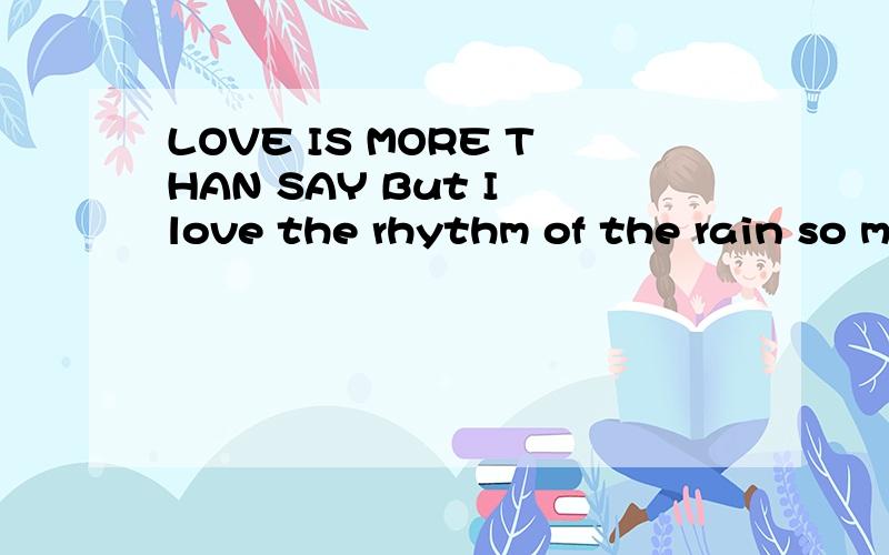 LOVE IS MORE THAN SAY But I love the rhythm of the rain so m