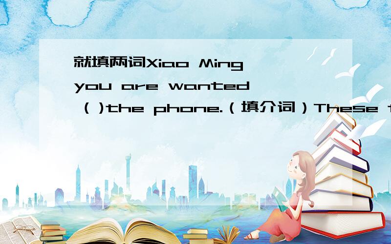 就填两词Xiao Ming,you are wanted ( )the phone.（填介词）These toys ar
