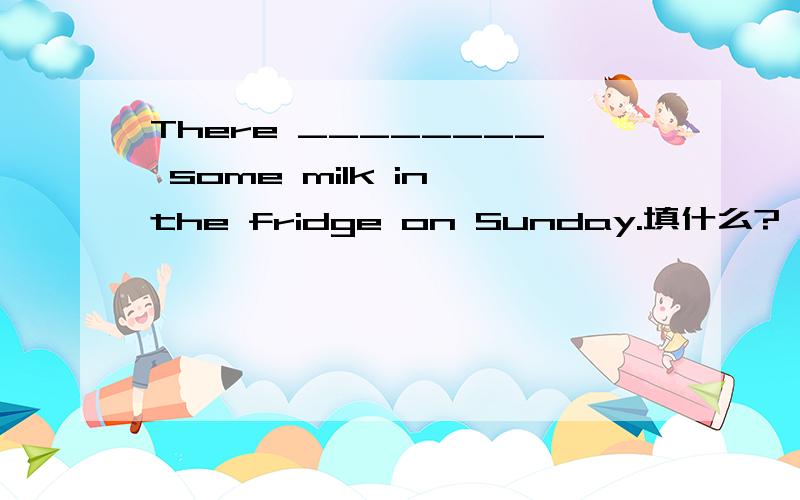 There ________ some milk in the fridge on Sunday.填什么?