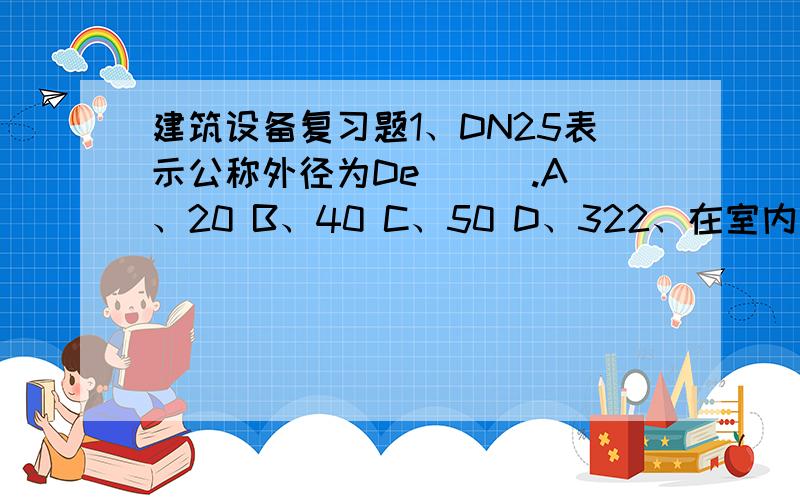 建筑设备复习题1、DN25表示公称外径为De ( ).A、20 B、40 C、50 D、322、在室内给水管道管径小于5