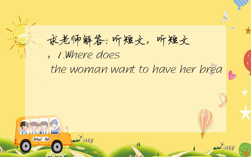 求老师解答：听短文, 听短文, 1.Where does the woman want to have her brea
