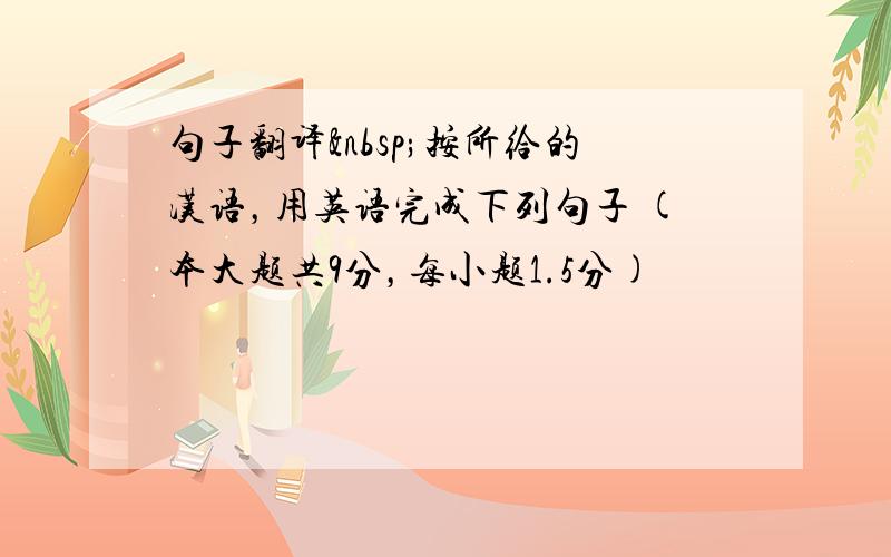 句子翻译 按所给的汉语，用英语完成下列句子 (本大题共9分，每小题1.5分)