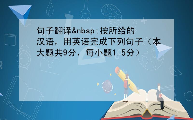 句子翻译 按所给的汉语，用英语完成下列句子（本大题共9分，每小题1.5分）