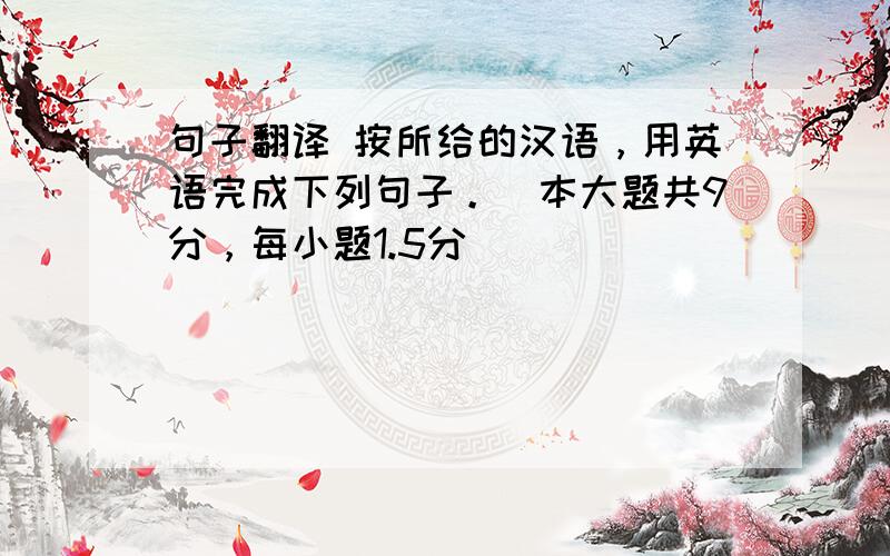 句子翻译 按所给的汉语，用英语完成下列句子。（本大题共9分，每小题1.5分）