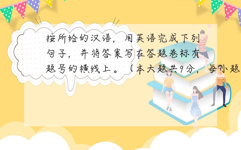 按所给的汉语，用英语完成下列句子，并将答案写在答题卷标有题号的横线上。（本大题共9分，每小题1.5分）