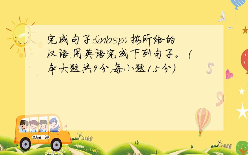 完成句子 按所给的汉语，用英语完成下列句子。（本大题共9分，每小题1.5分）