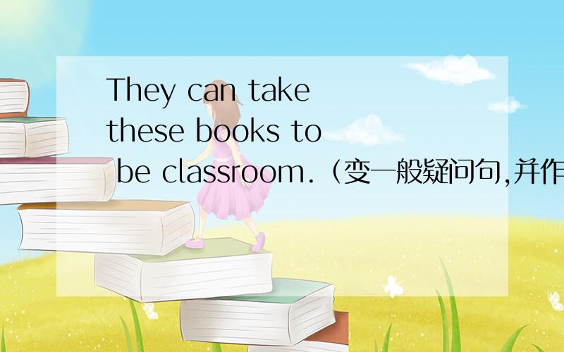 They can take these books to be classroom.（变一般疑问句,并作肯否定回答）