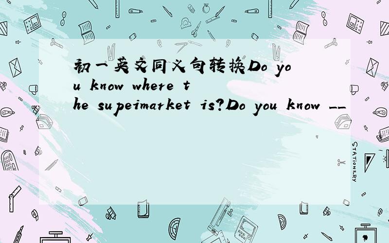 初一英文同义句转换Do you know where the supeimarket is?Do you know __